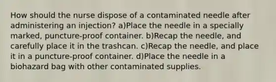 How should the nurse dispose of a contaminated needle after administering an injection? a)Place the needle in a specially marked, puncture-proof container. b)Recap the needle, and carefully place it in the trashcan. c)Recap the needle, and place it in a puncture-proof container. d)Place the needle in a biohazard bag with other contaminated supplies.