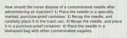 How should the nurse dispose of a contaminated needle after administering an injection? 1) Place the needle in a specially marked, puncture-proof container. 2) Recap the needle, and carefully place it in the trash can. 3) Recap the needle, and place it in a puncture-proof container. 4) Place the needle in a biohazard bag with other contaminated supplies.