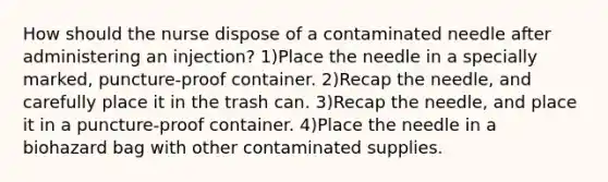 How should the nurse dispose of a contaminated needle after administering an injection? 1)Place the needle in a specially marked, puncture-proof container. 2)Recap the needle, and carefully place it in the trash can. 3)Recap the needle, and place it in a puncture-proof container. 4)Place the needle in a biohazard bag with other contaminated supplies.