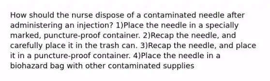 How should the nurse dispose of a contaminated needle after administering an injection? 1)Place the needle in a specially marked, puncture-proof container. 2)Recap the needle, and carefully place it in the trash can. 3)Recap the needle, and place it in a puncture-proof container. 4)Place the needle in a biohazard bag with other contaminated supplies