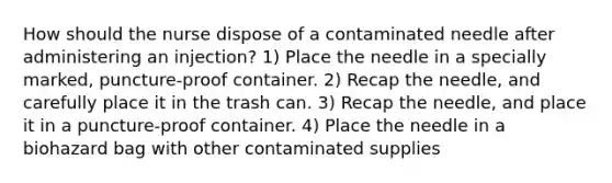 How should the nurse dispose of a contaminated needle after administering an injection? 1) Place the needle in a specially marked, puncture-proof container. 2) Recap the needle, and carefully place it in the trash can. 3) Recap the needle, and place it in a puncture-proof container. 4) Place the needle in a biohazard bag with other contaminated supplies