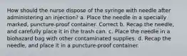 How should the nurse dispose of the syringe with needle after administering an injection? a. Place the needle in a specially marked, puncture-proof container. Correct b. Recap the needle, and carefully place it in the trash can. c. Place the needle in a biohazard bag with other contaminated supplies. d. Recap the needle, and place it in a puncture-proof container.