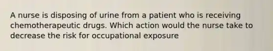 A nurse is disposing of urine from a patient who is receiving chemotherapeutic drugs. Which action would the nurse take to decrease the risk for occupational exposure