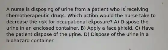 A nurse is disposing of urine from a patient who is receiving chemotherapeutic drugs. Which action would the nurse take to decrease the risk for occupational exposure? A) Dispose the urine in an enclosed container. B) Apply a face shield. C) Have the patient dispose of the urine. D) Dispose of the urine in a biohazard container.