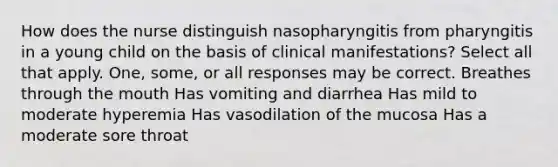 How does the nurse distinguish nasopharyngitis from pharyngitis in a young child on the basis of clinical manifestations? Select all that apply. One, some, or all responses may be correct. Breathes through the mouth Has vomiting and diarrhea Has mild to moderate hyperemia Has vasodilation of the mucosa Has a moderate sore throat