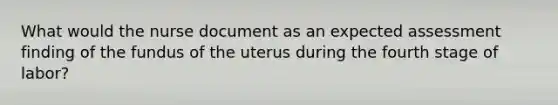 What would the nurse document as an expected assessment finding of the fundus of the uterus during the fourth stage of labor?