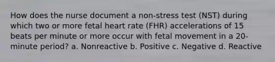 How does the nurse document a non-stress test (NST) during which two or more fetal heart rate (FHR) accelerations of 15 beats per minute or more occur with fetal movement in a 20-minute period? a. Nonreactive b. Positive c. Negative d. Reactive