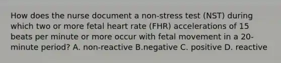 How does the nurse document a non-stress test (NST) during which two or more fetal heart rate (FHR) accelerations of 15 beats per minute or more occur with fetal movement in a 20-minute period? A. non-reactive B.negative C. positive D. reactive