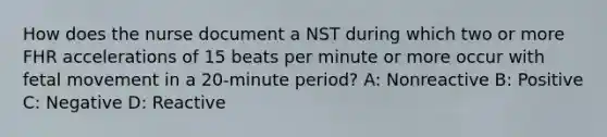 How does the nurse document a NST during which two or more FHR accelerations of 15 beats per minute or more occur with fetal movement in a 20-minute period? A: Nonreactive B: Positive C: Negative D: Reactive