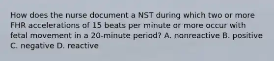 How does the nurse document a NST during which two or more FHR accelerations of 15 beats per minute or more occur with fetal movement in a 20-minute period? A. nonreactive B. positive C. negative D. reactive