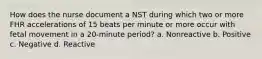 How does the nurse document a NST during which two or more FHR accelerations of 15 beats per minute or more occur with fetal movement in a 20-minute period? a. Nonreactive b. Positive c. Negative d. Reactive