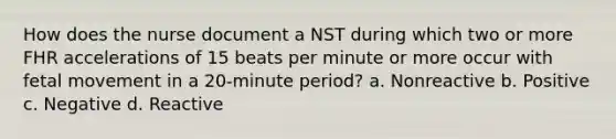 How does the nurse document a NST during which two or more FHR accelerations of 15 beats per minute or more occur with fetal movement in a 20-minute period? a. Nonreactive b. Positive c. Negative d. Reactive