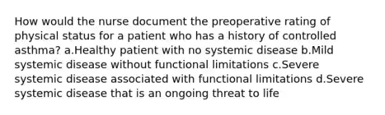 How would the nurse document the preoperative rating of physical status for a patient who has a history of controlled asthma? a.Healthy patient with no systemic disease b.Mild systemic disease without functional limitations c.Severe systemic disease associated with functional limitations d.Severe systemic disease that is an ongoing threat to life