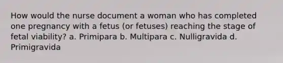 How would the nurse document a woman who has completed one pregnancy with a fetus (or fetuses) reaching the stage of fetal viability? a. Primipara b. Multipara c. Nulligravida d. Primigravida