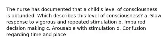 The nurse has documented that a child's level of consciousness is obtunded. Which describes this level of consciousness? a. Slow response to vigorous and repeated stimulation b. Impaired decision making c. Arousable with stimulation d. Confusion regarding time and place