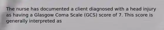 The nurse has documented a client diagnosed with a head injury as having a Glasgow Coma Scale (GCS) score of 7. This score is generally interpreted as