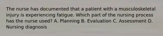 The nurse has documented that a patient with a musculoskeletal injury is experiencing fatigue. Which part of the nursing process has the nurse used? A. Planning B. Evaluation C. Assessment D. Nursing diagnosis