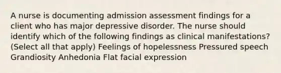 A nurse is documenting admission assessment findings for a client who has major depressive disorder. The nurse should identify which of the following findings as clinical manifestations? (Select all that apply) Feelings of hopelessness Pressured speech Grandiosity Anhedonia Flat facial expression