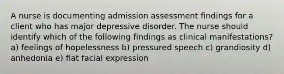 A nurse is documenting admission assessment findings for a client who has major depressive disorder. The nurse should identify which of the following findings as clinical manifestations? a) feelings of hopelessness b) pressured speech c) grandiosity d) anhedonia e) flat facial expression