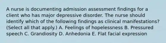 A nurse is documenting admission assessment findings for a client who has major depressive disorder. The nurse should identify which of the following findings as clinical manifestations? (Select all that apply.) A. Feelings of hopelessness B. Pressured speech C. Grandiosity D. Anhedonia E. Flat facial expression