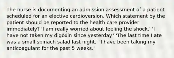 The nurse is documenting an admission assessment of a patient scheduled for an elective cardioversion. Which statement by the patient should be reported to the health care provider immediately? 'I am really worried about feeling the shock.' 'I have not taken my digoxin since yesterday.' 'The last time I ate was a small spinach salad last night.' 'I have been taking my anticoagulant for the past 5 weeks.'