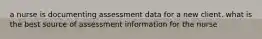 a nurse is documenting assessment data for a new client. what is the best source of assessment information for the nurse