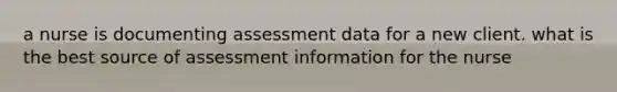 a nurse is documenting assessment data for a new client. what is the best source of assessment information for the nurse