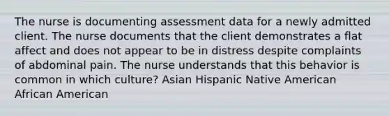 The nurse is documenting assessment data for a newly admitted client. The nurse documents that the client demonstrates a flat affect and does not appear to be in distress despite complaints of abdominal pain. The nurse understands that this behavior is common in which culture? Asian Hispanic Native American African American