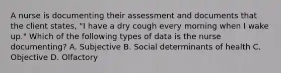 A nurse is documenting their assessment and documents that the client states, "I have a dry cough every morning when I wake up." Which of the following types of data is the nurse documenting? A. Subjective B. Social determinants of health C. Objective D. Olfactory