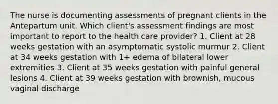 The nurse is documenting assessments of pregnant clients in the Antepartum unit. Which client's assessment findings are most important to report to the health care provider? 1. Client at 28 weeks gestation with an asymptomatic systolic murmur 2. Client at 34 weeks gestation with 1+ edema of bilateral lower extremities 3. Client at 35 weeks gestation with painful general lesions 4. Client at 39 weeks gestation with brownish, mucous vaginal discharge