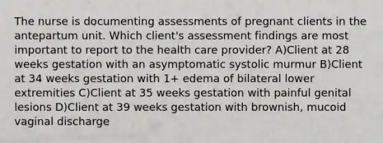 The nurse is documenting assessments of pregnant clients in the antepartum unit. Which client's assessment findings are most important to report to the health care provider? A)Client at 28 weeks gestation with an asymptomatic systolic murmur B)Client at 34 weeks gestation with 1+ edema of bilateral lower extremities C)Client at 35 weeks gestation with painful genital lesions D)Client at 39 weeks gestation with brownish, mucoid vaginal discharge