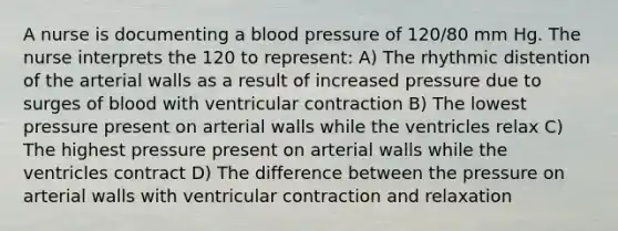 A nurse is documenting a <a href='https://www.questionai.com/knowledge/kD0HacyPBr-blood-pressure' class='anchor-knowledge'>blood pressure</a> of 120/80 mm Hg. The nurse interprets the 120 to represent: A) The rhythmic distention of the arterial walls as a result of increased pressure due to surges of blood with ventricular contraction B) The lowest pressure present on arterial walls while the ventricles relax C) The highest pressure present on arterial walls while the ventricles contract D) The difference between the pressure on arterial walls with ventricular contraction and relaxation