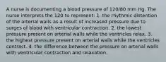 A nurse is documenting a blood pressure of 120/80 mm Hg. The nurse interprets the 120 to represent: 1. the rhythmic distention of the arterial walls as a result of increased pressure due to surges of blood with ventricular contraction. 2. the lowest pressure present on arterial walls while the ventricles relax. 3. the highest pressure present on arterial walls while the ventricles contract. 4. the difference between the pressure on arterial walls with ventricular contraction and relaxation.