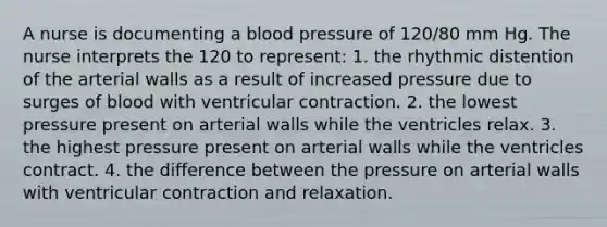 A nurse is documenting a <a href='https://www.questionai.com/knowledge/kD0HacyPBr-blood-pressure' class='anchor-knowledge'>blood pressure</a> of 120/80 mm Hg. The nurse interprets the 120 to represent: 1. the rhythmic distention of the arterial walls as a result of increased pressure due to surges of blood with ventricular contraction. 2. the lowest pressure present on arterial walls while the ventricles relax. 3. the highest pressure present on arterial walls while the ventricles contract. 4. the difference between the pressure on arterial walls with ventricular contraction and relaxation.