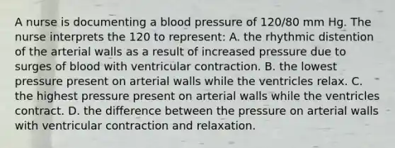 A nurse is documenting a blood pressure of 120/80 mm Hg. The nurse interprets the 120 to represent: A. the rhythmic distention of the arterial walls as a result of increased pressure due to surges of blood with ventricular contraction. B. the lowest pressure present on arterial walls while the ventricles relax. C. the highest pressure present on arterial walls while the ventricles contract. D. the difference between the pressure on arterial walls with ventricular contraction and relaxation.