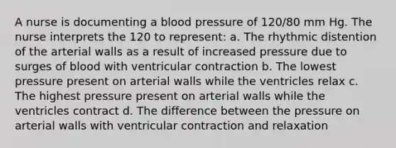 A nurse is documenting a blood pressure of 120/80 mm Hg. The nurse interprets the 120 to represent: a. The rhythmic distention of the arterial walls as a result of increased pressure due to surges of blood with ventricular contraction b. The lowest pressure present on arterial walls while the ventricles relax c. The highest pressure present on arterial walls while the ventricles contract d. The difference between the pressure on arterial walls with ventricular contraction and relaxation