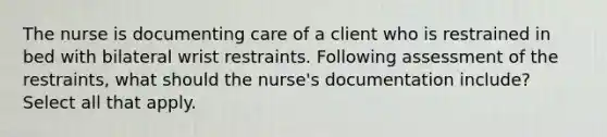 The nurse is documenting care of a client who is restrained in bed with bilateral wrist restraints. Following assessment of the restraints, what should the nurse's documentation include? Select all that apply.