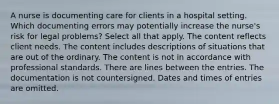 A nurse is documenting care for clients in a hospital setting. Which documenting errors may potentially increase the nurse's risk for legal problems? Select all that apply. The content reflects client needs. The content includes descriptions of situations that are out of the ordinary. The content is not in accordance with professional standards. There are lines between the entries. The documentation is not countersigned. Dates and times of entries are omitted.