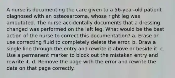 A nurse is documenting the care given to a 56-year-old patient diagnosed with an osteosarcoma, whose right leg was amputated. The nurse accidentally documents that a dressing changed was performed on the left leg. What would be the best action of the nurse to correct this documentation? a. Erase or use correcting fluid to completely delete the error. b. Draw a single line through the entry and rewrite it above or beside it. c. Use a permanent marker to block out the mistaken entry and rewrite it. d. Remove the page with the error and rewrite the data on that page correctly.