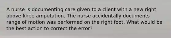 A nurse is documenting care given to a client with a new right above knee amputation. The nurse accidentally documents range of motion was performed on the right foot. What would be the best action to correct the error?