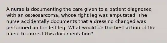 A nurse is documenting the care given to a patient diagnosed with an osteosarcoma, whose right leg was amputated. The nurse accidentally documents that a dressing changed was performed on the left leg. What would be the best action of the nurse to correct this documentation?