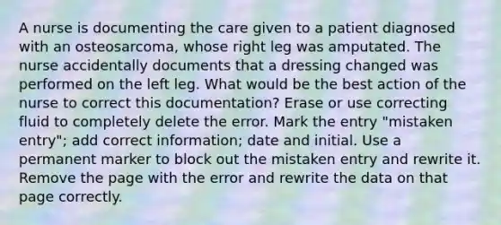 A nurse is documenting the care given to a patient diagnosed with an osteosarcoma, whose right leg was amputated. The nurse accidentally documents that a dressing changed was performed on the left leg. What would be the best action of the nurse to correct this documentation? Erase or use correcting fluid to completely delete the error. Mark the entry "mistaken entry"; add correct information; date and initial. Use a permanent marker to block out the mistaken entry and rewrite it. Remove the page with the error and rewrite the data on that page correctly.