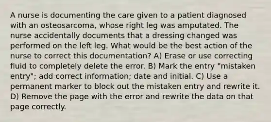 A nurse is documenting the care given to a patient diagnosed with an osteosarcoma, whose right leg was amputated. The nurse accidentally documents that a dressing changed was performed on the left leg. What would be the best action of the nurse to correct this documentation? A) Erase or use correcting fluid to completely delete the error. B) Mark the entry "mistaken entry"; add correct information; date and initial. C) Use a permanent marker to block out the mistaken entry and rewrite it. D) Remove the page with the error and rewrite the data on that page correctly.