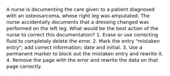 A nurse is documenting the care given to a patient diagnosed with an osteosarcoma, whose right leg was amputated. The nurse accidentally documents that a dressing changed was performed on the left leg. What would be the best action of the nurse to correct this documentation? 1. Erase or use correcting fluid to completely delete the error. 2. Mark the entry "mistaken entry"; add correct information; date and initial. 3. Use a permanent marker to block out the mistaken entry and rewrite it. 4. Remove the page with the error and rewrite the data on that page correctly.