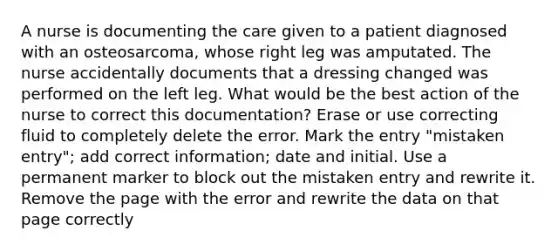 A nurse is documenting the care given to a patient diagnosed with an osteosarcoma, whose right leg was amputated. The nurse accidentally documents that a dressing changed was performed on the left leg. What would be the best action of the nurse to correct this documentation? Erase or use correcting fluid to completely delete the error. Mark the entry "mistaken entry"; add correct information; date and initial. Use a permanent marker to block out the mistaken entry and rewrite it. Remove the page with the error and rewrite the data on that page correctly