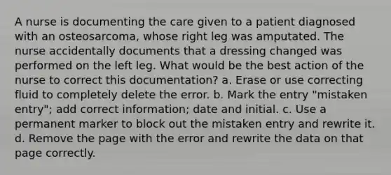 A nurse is documenting the care given to a patient diagnosed with an osteosarcoma, whose right leg was amputated. The nurse accidentally documents that a dressing changed was performed on the left leg. What would be the best action of the nurse to correct this documentation? a. Erase or use correcting fluid to completely delete the error. b. Mark the entry "mistaken entry"; add correct information; date and initial. c. Use a permanent marker to block out the mistaken entry and rewrite it. d. Remove the page with the error and rewrite the data on that page correctly.