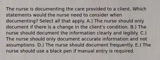 The nurse is documenting the care provided to a client. Which statements would the nurse need to consider when documenting? Select all that apply. A.) The nurse should only document if there is a change in the client's condition. B.) The nurse should document the information clearly and legibly. C.) The nurse should only document accurate information and not assumptions. D.) The nurse should document frequently. E.) The nurse should use a black pen if manual entry is required.