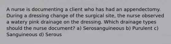 A nurse is documenting a client who has had an appendectomy. During a dressing change of the surgical site, the nurse observed a watery pink drainage on the dressing. Which drainage types should the nurse document? a) Serosanguineous b) Purulent c) Sanguineous d) Serous