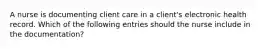 A nurse is documenting client care in a client's electronic health record. Which of the following entries should the nurse include in the documentation?