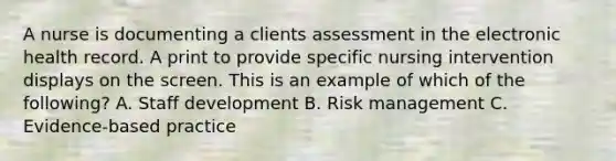 A nurse is documenting a clients assessment in the electronic health record. A print to provide specific nursing intervention displays on the screen. This is an example of which of the following? A. Staff development B. Risk management C. Evidence-based practice